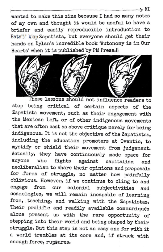 _ . _ - 5 wanted to make this zine because I had so many notes of my own and thought it would be useful to have a briefer and easily reproducible introduction to Bats’i’ k’op Zapatista, but everyone should get their hands on Dylan’s incredible book ‘Autonomy is in Our Hearts’ when 3t 3s published by PM Press.}i  These lessons should not influence readers to stop being critical of certain aspects of the Zapatista movement, such as their engagement with the Mexican Left, or of other indigenous movements that are often cast as sbove critique merely for being indigenous. Tt is not the objective of the Zapatistas, including the education promoters at Oventic, to mystify or shield their movement from judgement. Actually, they have continuously made space for anyone who fights against ocapitalism and neoliberalism to share their opinions and proposals for forms of struggle, no matter how painfully oblivious. However, if we continue to cling to and engage from our colonial subjectivities and cosmologies, we will remein incapable of learning from, teaching, and walking with the Zapatistas. Their prolific and readily availsble communiqués alone present us with the rare opportunity of stepping into their world and being shaped by their struggle. But this step is not an easy one for with it a world trembles at its core and, if struck with enough force, ruptures. 